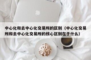 中心化和去中心化交易所的区别（中心化交易所和去中心化交易所的核心区别在于什么）